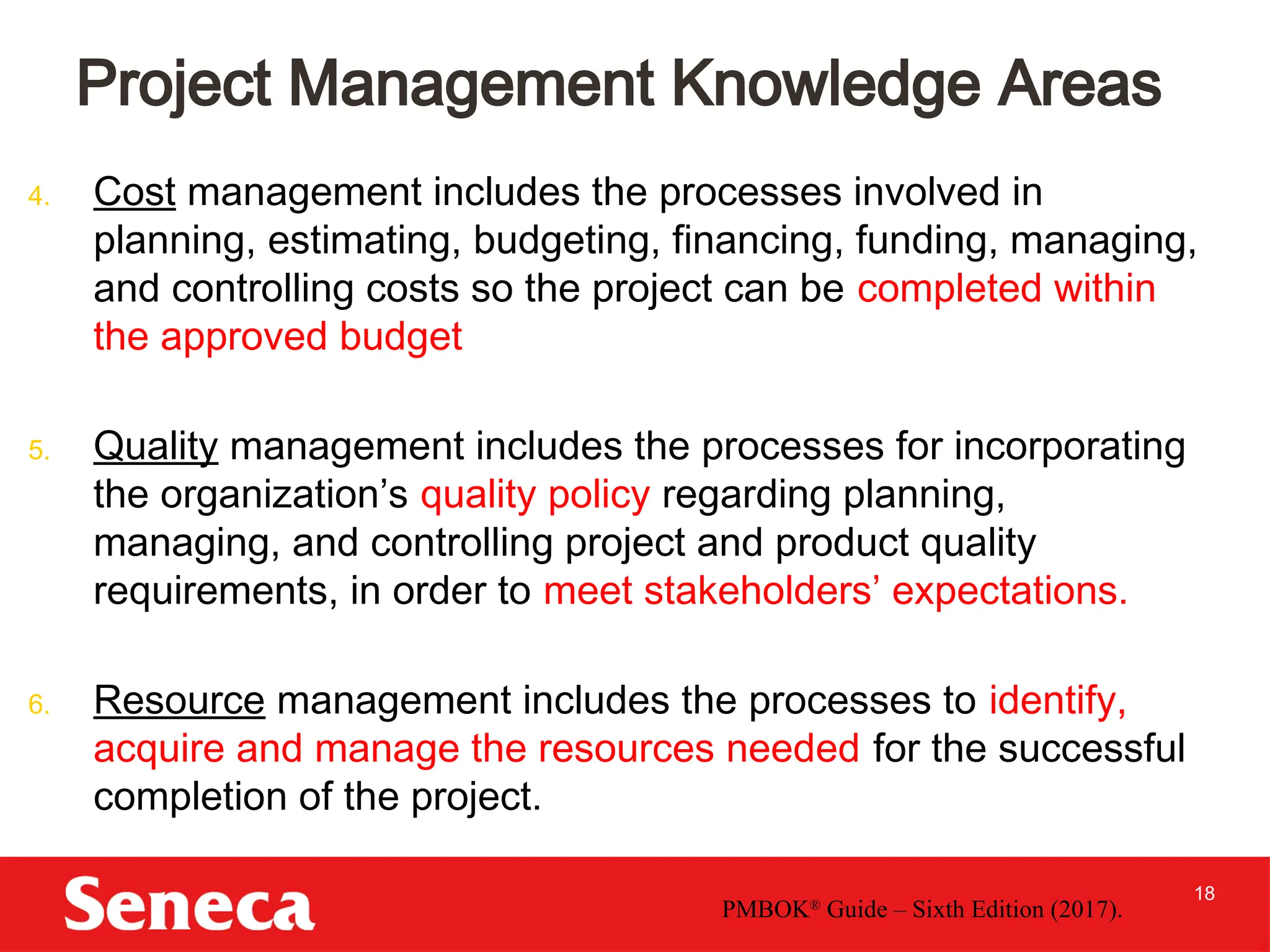 18
4. Cost management includes the processes involved in
planning, estimating, budgeting, financing, funding, managing,
and controlling costs so the project can be completed within
the approved budget
5. Quality management includes the processes for incorporating
the organization’s quality policy regarding planning,
managing, and controlling project and product quality
requirements, in order to meet stakeholders’ expectations.
6. Resource management includes the processes to identify,
acquire and manage the resources needed for the successful
completion of the project.
Project Management Knowledge Areas
PMBOK®
Guide – Sixth Edition (2017).
 