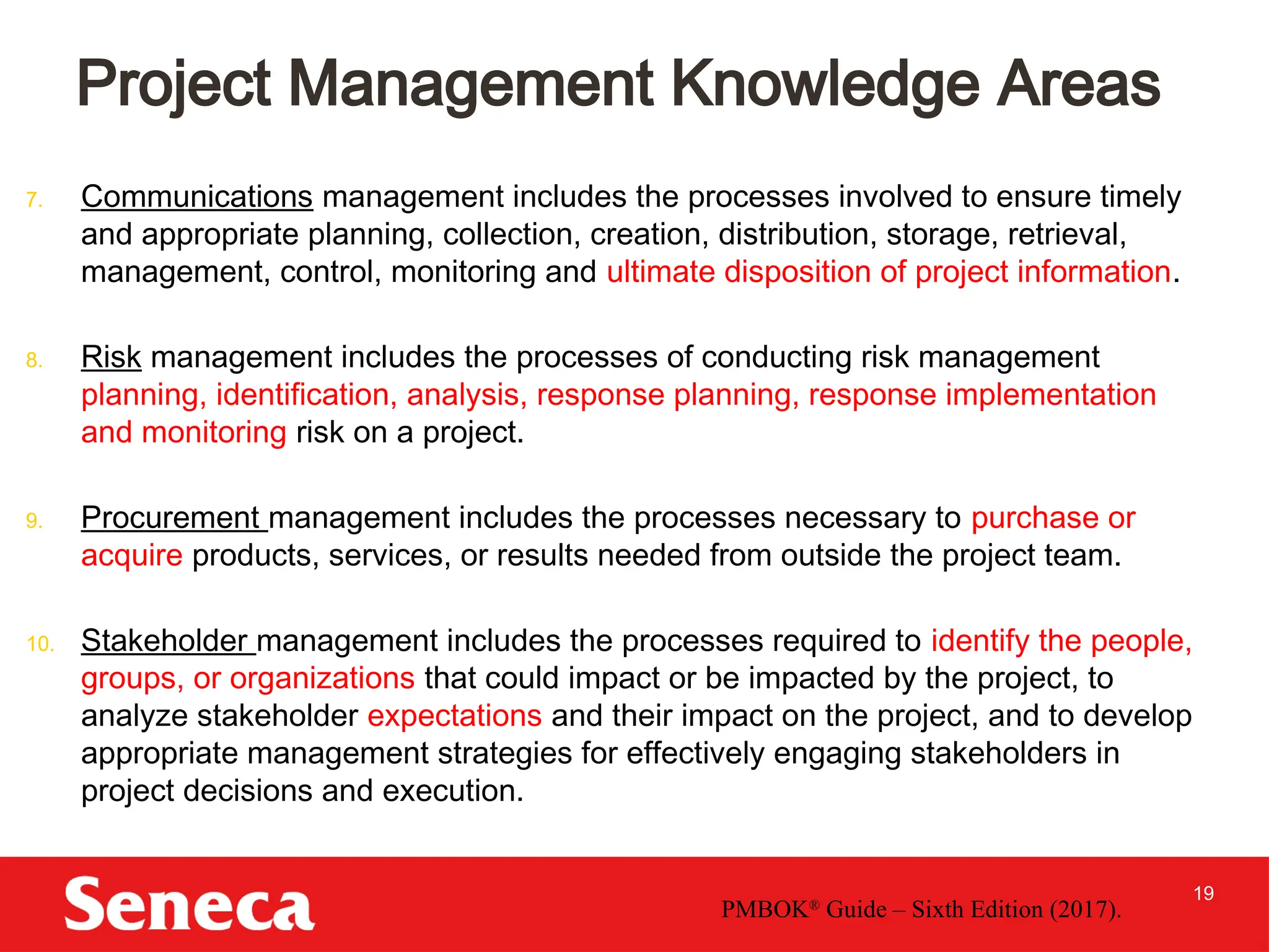 19
7. Communications management includes the processes involved to ensure timely
and appropriate planning, collection, creation, distribution, storage, retrieval,
management, control, monitoring and ultimate disposition of project information.
8. Risk management includes the processes of conducting risk management
planning, identification, analysis, response planning, response implementation
and monitoring risk on a project.
9. Procurement management includes the processes necessary to purchase or
acquire products, services, or results needed from outside the project team.
10. Stakeholder management includes the processes required to identify the people,
groups, or organizations that could impact or be impacted by the project, to
analyze stakeholder expectations and their impact on the project, and to develop
appropriate management strategies for effectively engaging stakeholders in
project decisions and execution.
Project Management Knowledge Areas
PMBOK®
Guide – Sixth Edition (2017).
 