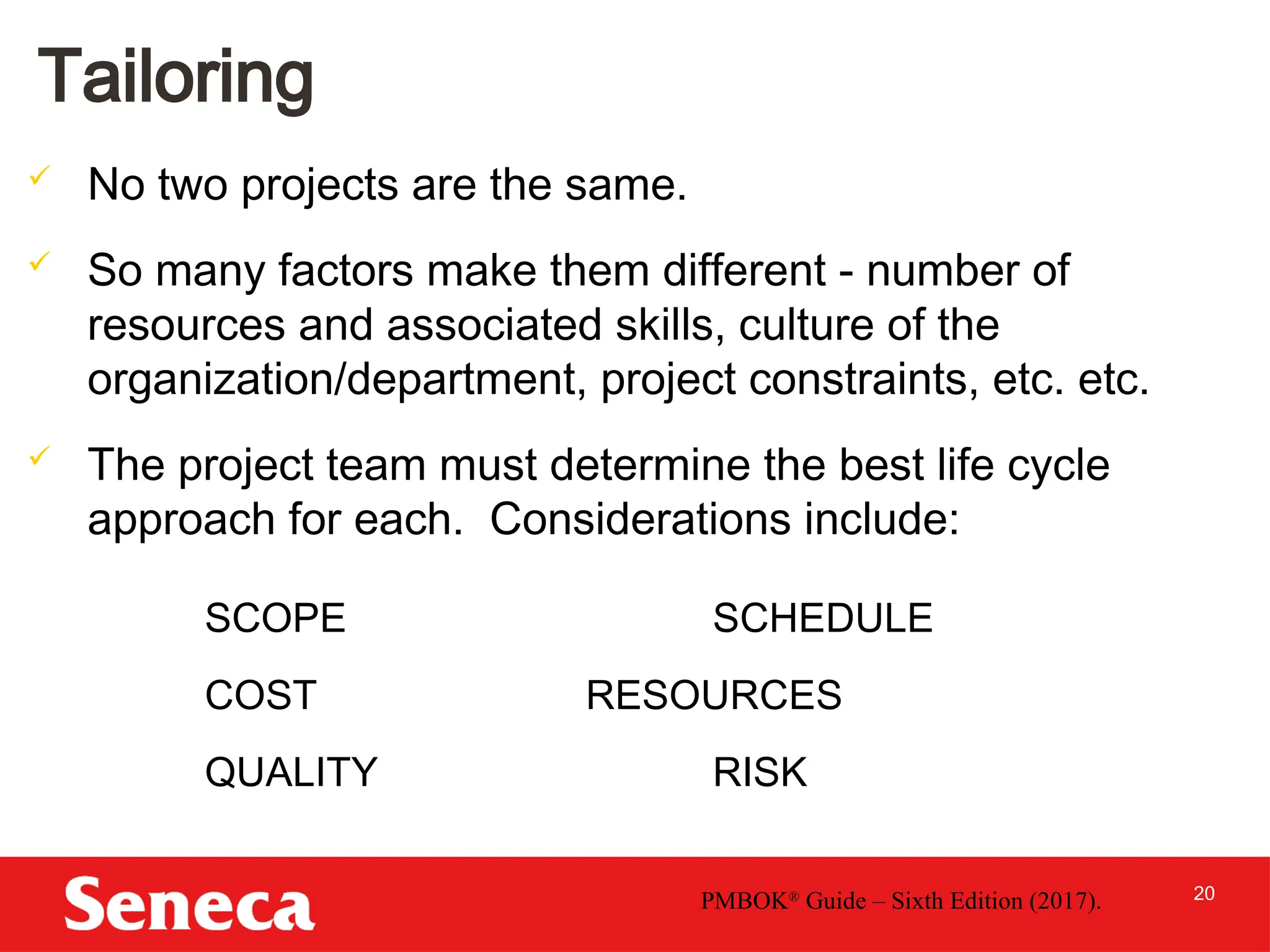 20
Tailoring
 No two projects are the same.
 So many factors make them different - number of
resources and associated skills, culture of the
organization/department, project constraints, etc. etc.
 The project team must determine the best life cycle
approach for each. Considerations include:
PMBOK®
Guide – Sixth Edition (2017).
SCOPE SCHEDULE
COST RESOURCES
QUALITY RISK
 