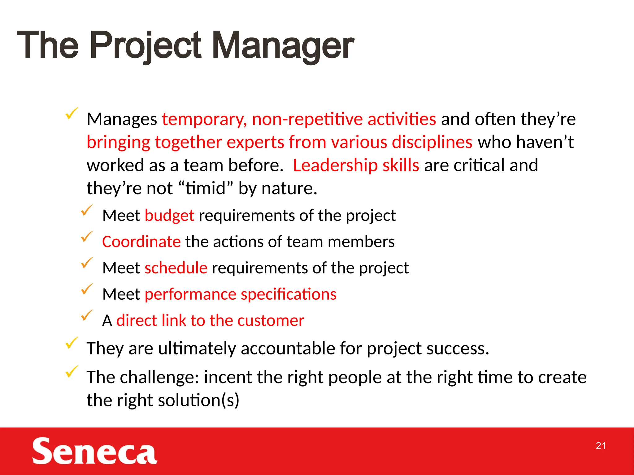 21
The Project Manager
 Manages temporary, non-repetitive activities and often they’re
bringing together experts from various disciplines who haven’t
worked as a team before. Leadership skills are critical and
they’re not “timid” by nature.
 Meet budget requirements of the project
 Coordinate the actions of team members
 Meet schedule requirements of the project
 Meet performance specifications
 A direct link to the customer
 They are ultimately accountable for project success.
 The challenge: incent the right people at the right time to create
the right solution(s)
 