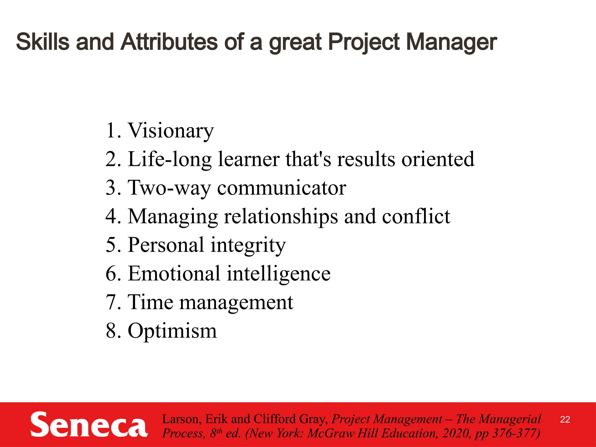 22
Skills and Attributes of a great Project Manager
1. Visionary
2. Life-long learner that's results oriented
3. Two-way communicator
4. Managing relationships and conflict
5. Personal integrity
6. Emotional intelligence
7. Time management
8. Optimism
Larson, Erik and Clifford Gray, Project Management – The Managerial
Process, 8th
ed. (New York: McGraw Hill Education, 2020, pp 376-377)
 