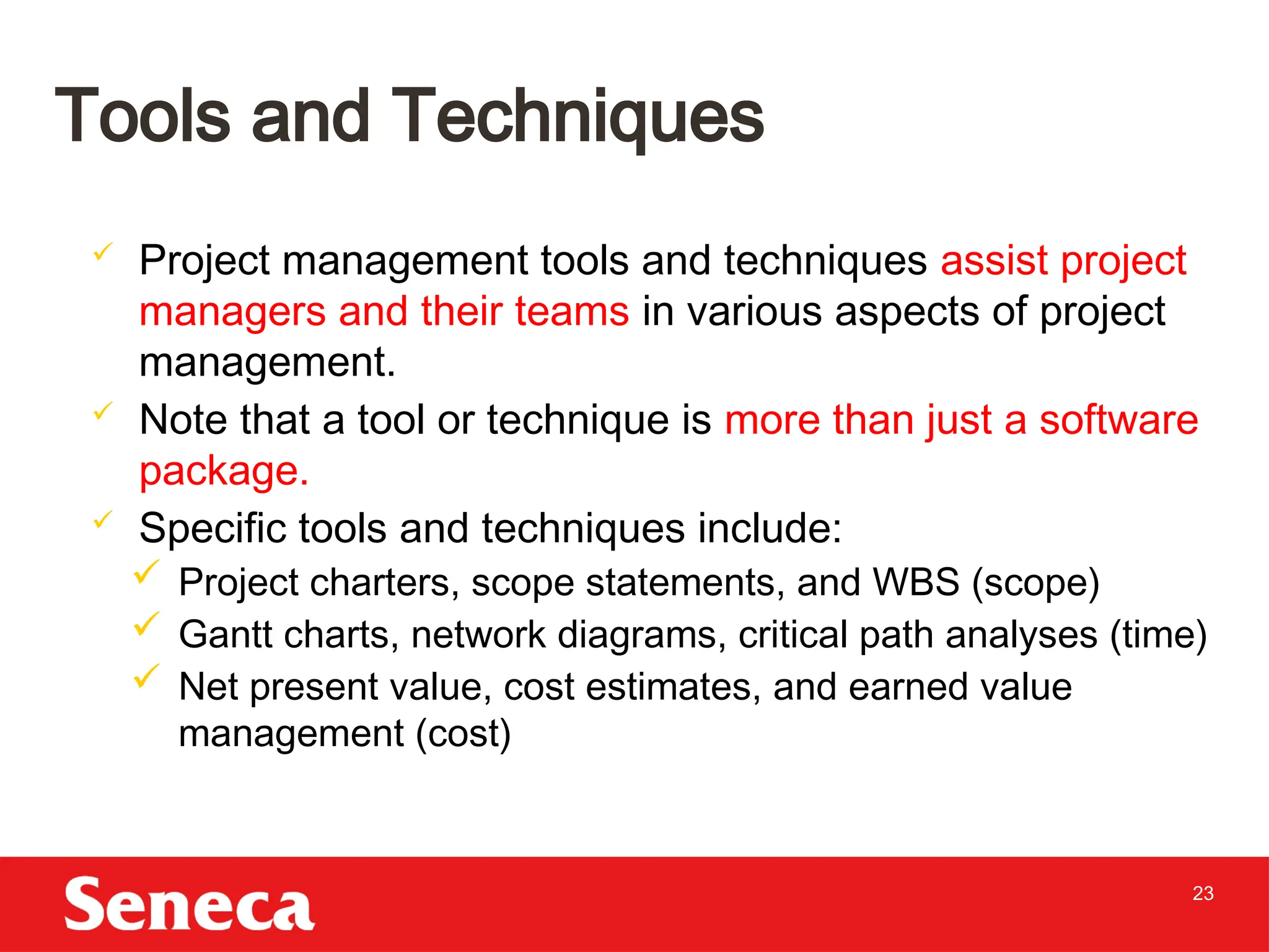 23
 Project management tools and techniques assist project
managers and their teams in various aspects of project
management.
 Note that a tool or technique is more than just a software
package.
 Specific tools and techniques include:
 Project charters, scope statements, and WBS (scope)
 Gantt charts, network diagrams, critical path analyses (time)
 Net present value, cost estimates, and earned value
management (cost)
Tools and Techniques
 