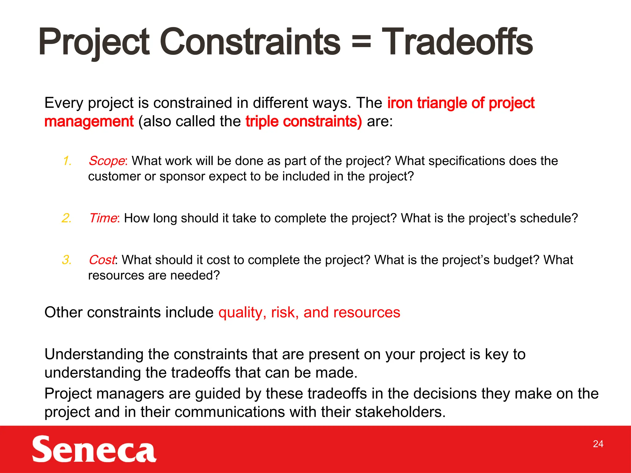 24
Every project is constrained in different ways. The iron triangle of project
management (also called the triple constraints) are:
1. Scope: What work will be done as part of the project? What specifications does the
customer or sponsor expect to be included in the project?
2. Time: How long should it take to complete the project? What is the project’s schedule?
3. Cost: What should it cost to complete the project? What is the project’s budget? What
resources are needed?
Other constraints include quality, risk, and resources
Understanding the constraints that are present on your project is key to
understanding the tradeoffs that can be made.
Project managers are guided by these tradeoffs in the decisions they make on the
project and in their communications with their stakeholders.
Project Constraints = Tradeoffs
 