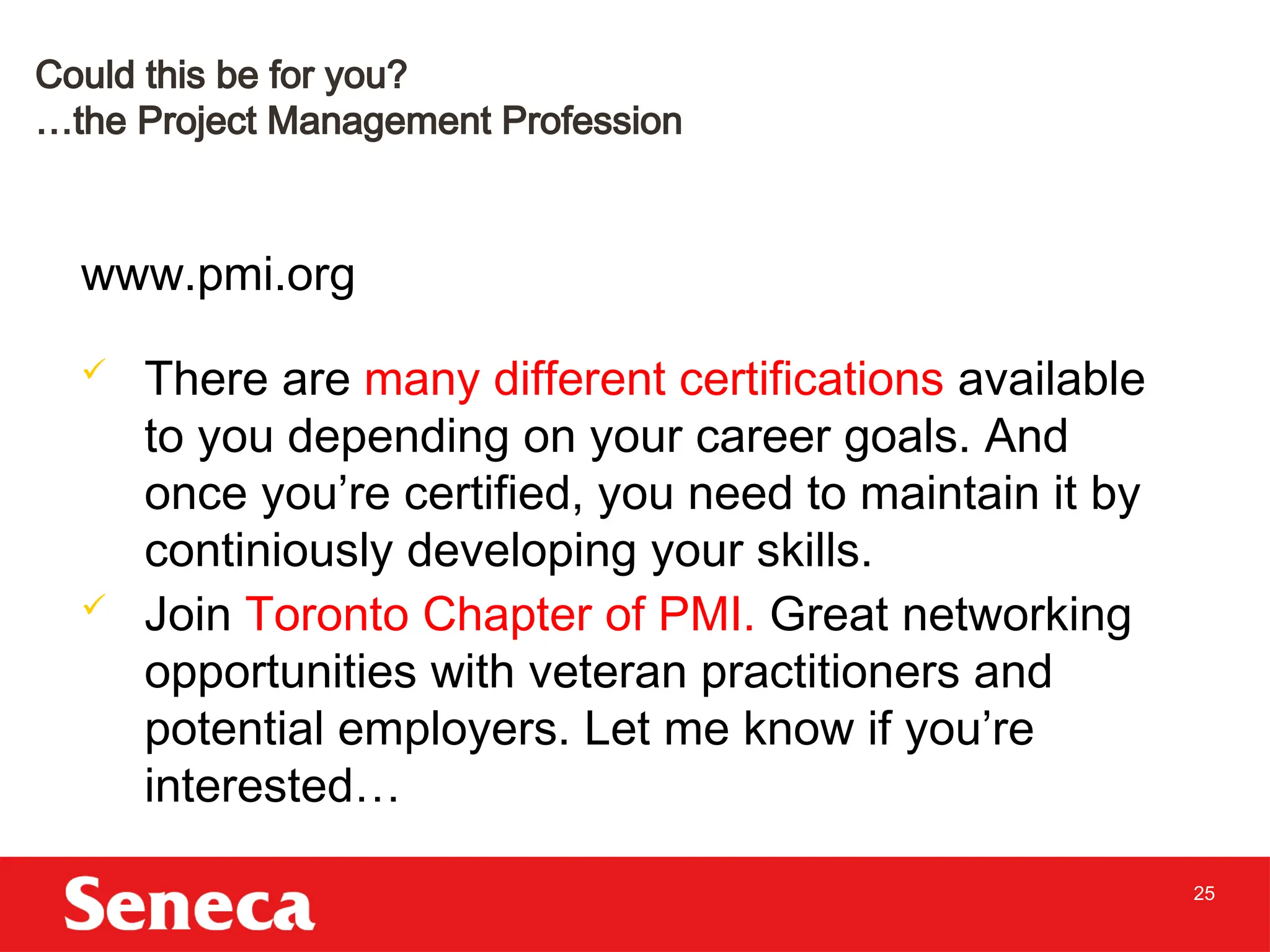 25
www.pmi.org
 There are many different certifications available
to you depending on your career goals. And
once you’re certified, you need to maintain it by
continiously developing your skills.
 Join Toronto Chapter of PMI. Great networking
opportunities with veteran practitioners and
potential employers. Let me know if you’re
interested…
Could this be for you?
…the Project Management Profession
 