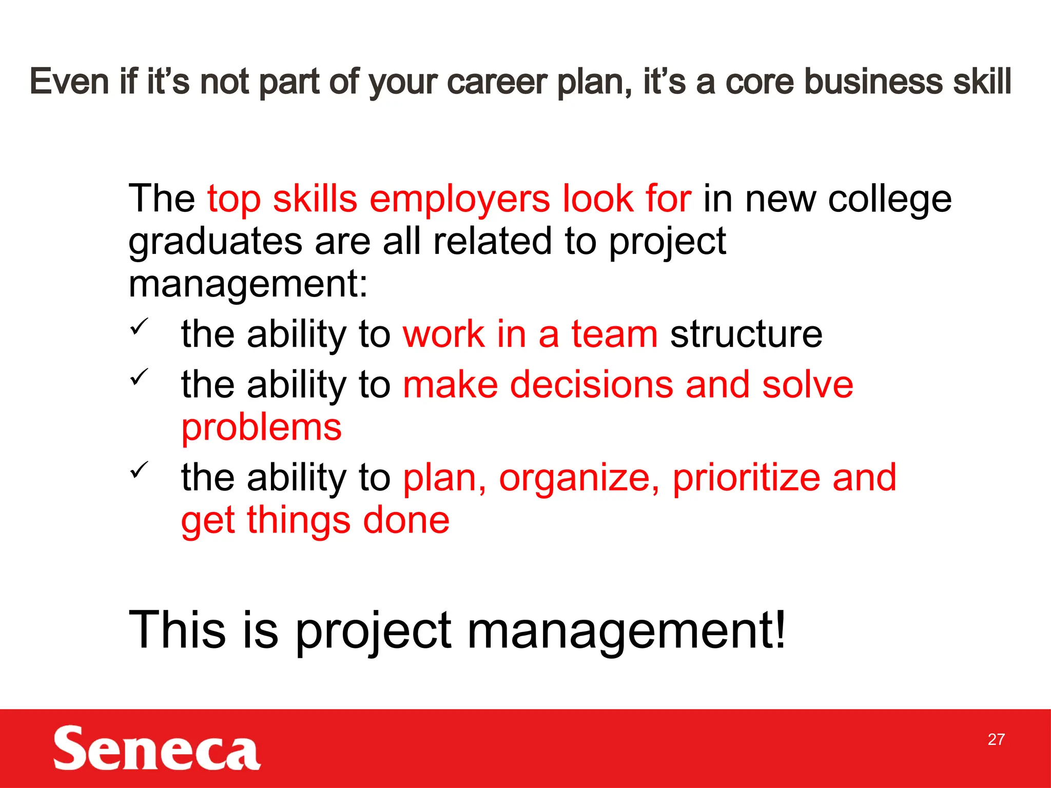 27
Even if it’s not part of your career plan, it’s a core business skill
The top skills employers look for in new college
graduates are all related to project
management:
 the ability to work in a team structure
 the ability to make decisions and solve
problems
 the ability to plan, organize, prioritize and
get things done
This is project management!
 