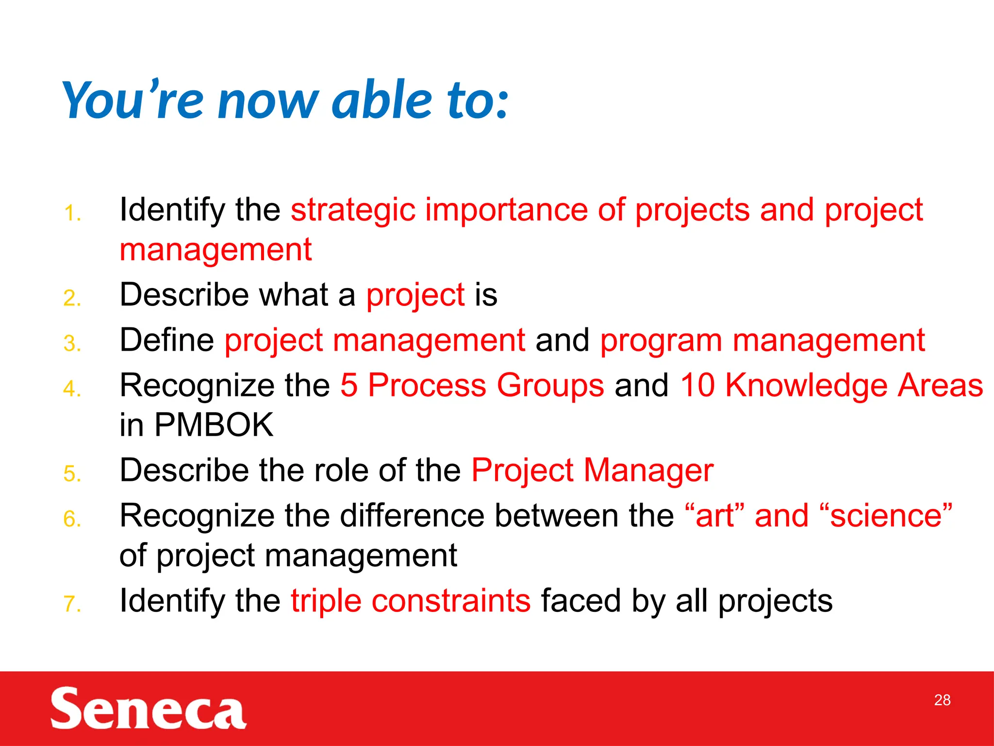 28
1. Identify the strategic importance of projects and project
management
2. Describe what a project is
3. Define project management and program management
4. Recognize the 5 Process Groups and 10 Knowledge Areas
in PMBOK
5. Describe the role of the Project Manager
6. Recognize the difference between the “art” and “science”
of project management
7. Identify the triple constraints faced by all projects
You’re now able to:
 