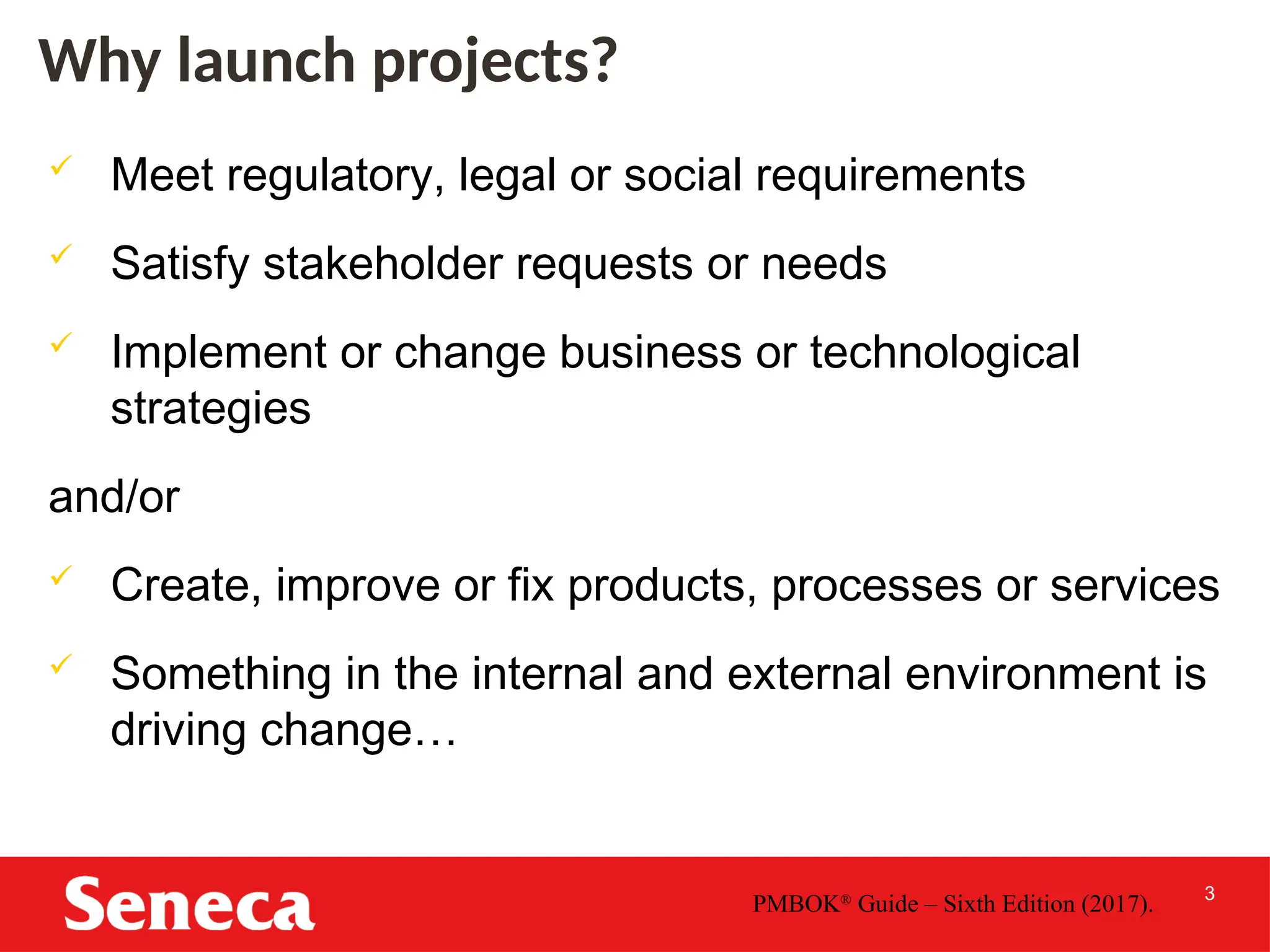 3
Why launch projects?
 Meet regulatory, legal or social requirements
 Satisfy stakeholder requests or needs
 Implement or change business or technological
strategies
and/or
 Create, improve or fix products, processes or services
 Something in the internal and external environment is
driving change…
PMBOK®
Guide – Sixth Edition (2017).
 