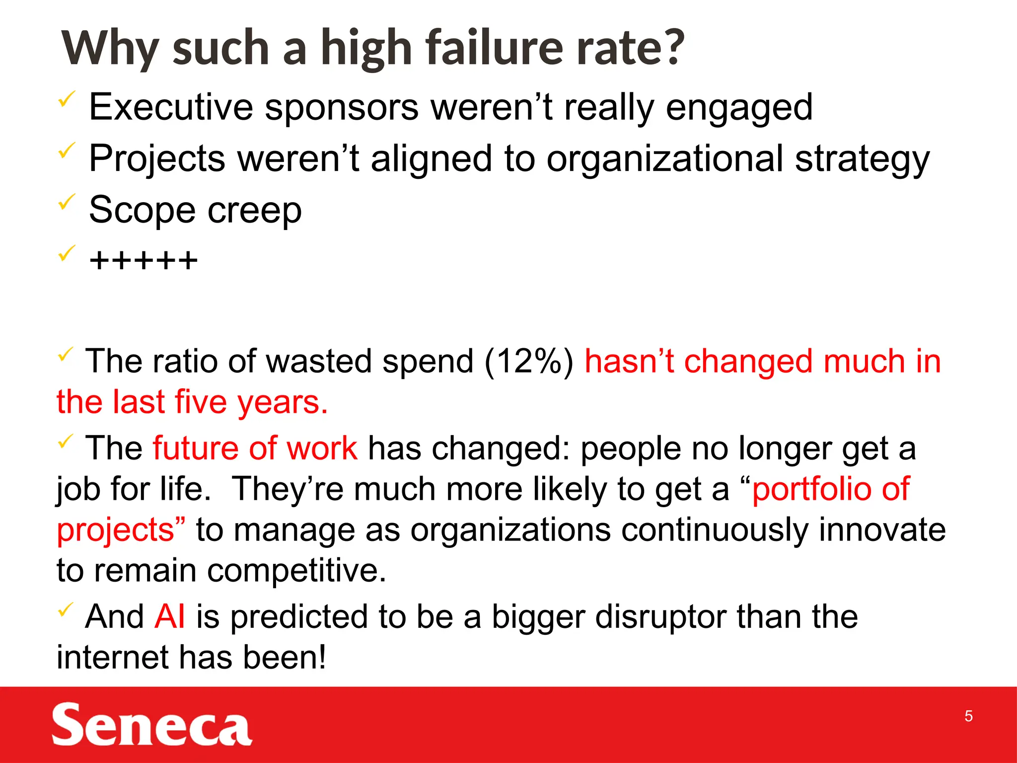 5
 Executive sponsors weren’t really engaged
 Projects weren’t aligned to organizational strategy
 Scope creep
 +++++
 The ratio of wasted spend (12%) hasn’t changed much in
the last five years.
 The future of work has changed: people no longer get a
job for life. They’re much more likely to get a “portfolio of
projects” to manage as organizations continuously innovate
to remain competitive.
 And AI is predicted to be a bigger disruptor than the
internet has been!
Why such a high failure rate?
 