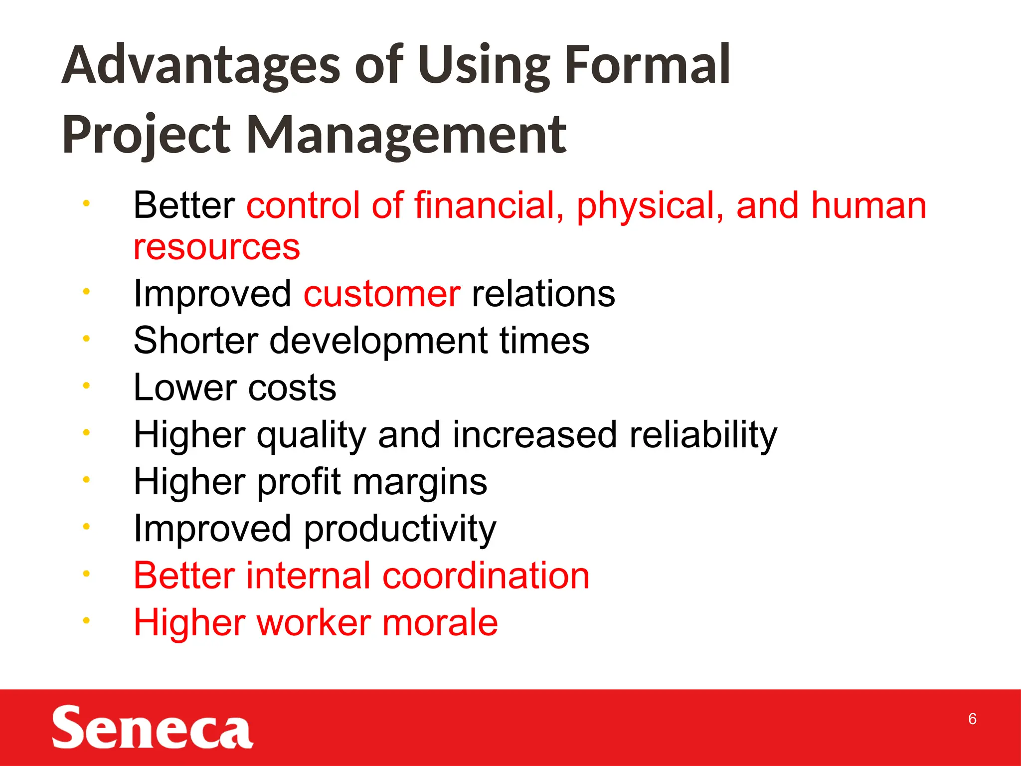 6
• Better control of financial, physical, and human
resources
• Improved customer relations
• Shorter development times
• Lower costs
• Higher quality and increased reliability
• Higher profit margins
• Improved productivity
• Better internal coordination
• Higher worker morale
Advantages of Using Formal
Project Management
 