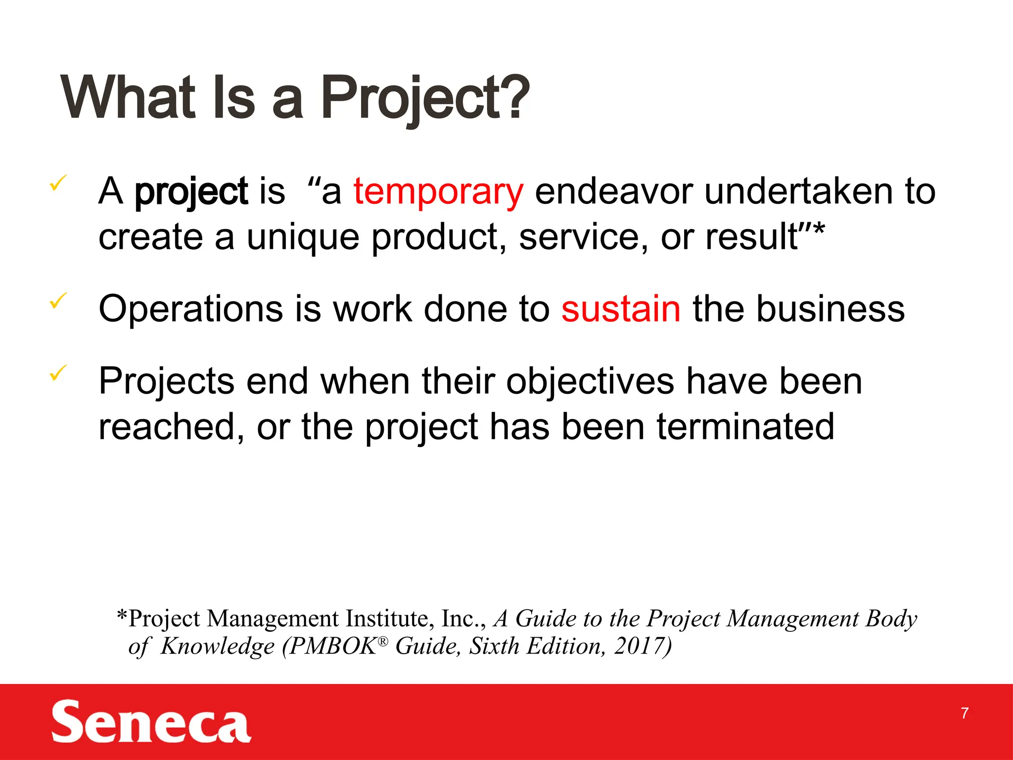 7
 A project is “a temporary endeavor undertaken to
create a unique product, service, or result”*
 Operations is work done to sustain the business
 Projects end when their objectives have been
reached, or the project has been terminated
What Is a Project?
*Project Management Institute, Inc., A Guide to the Project Management Body
of Knowledge (PMBOK®
Guide, Sixth Edition, 2017)
 