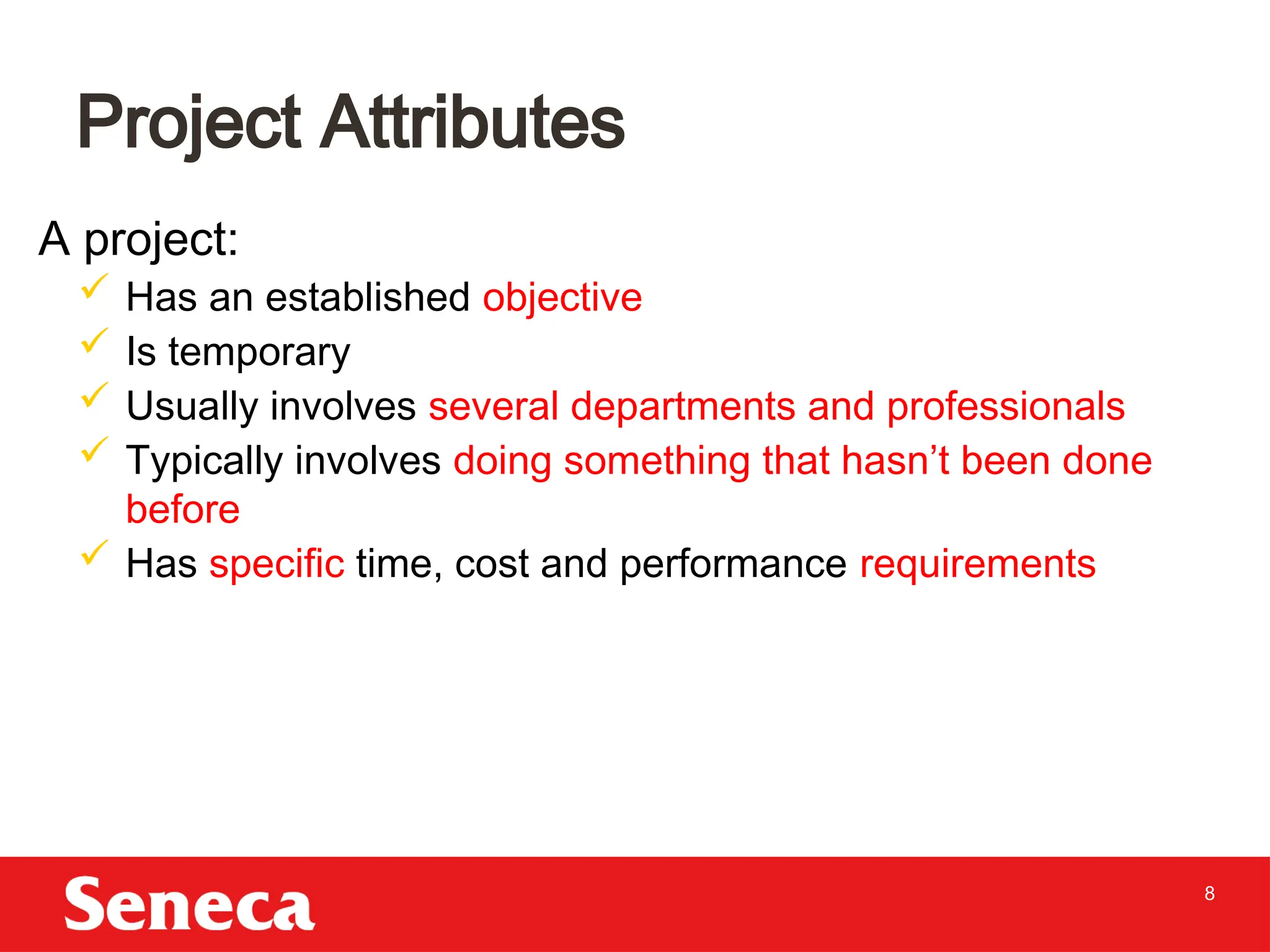 8
A project:
 Has an established objective
 Is temporary
 Usually involves several departments and professionals
 Typically involves doing something that hasn’t been done
before
 Has specific time, cost and performance requirements
Project Attributes
 