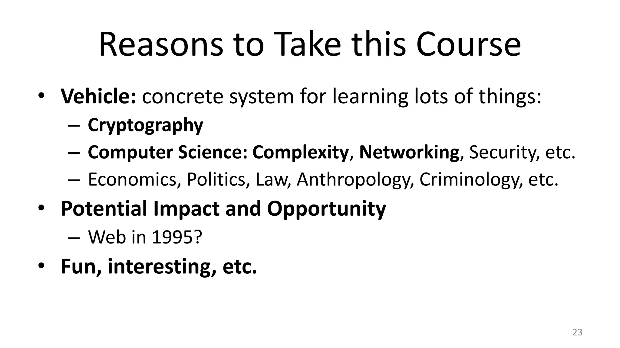 Reasons to Take this Course
• Vehicle: concrete system for learning lots of things:
– Cryptography
– Computer Science: Complexity, Networking, Security, etc.
– Economics, Politics, Law, Anthropology, Criminology, etc.
• Potential Impact and Opportunity
– Web in 1995?
• Fun, interesting, etc.
23
 