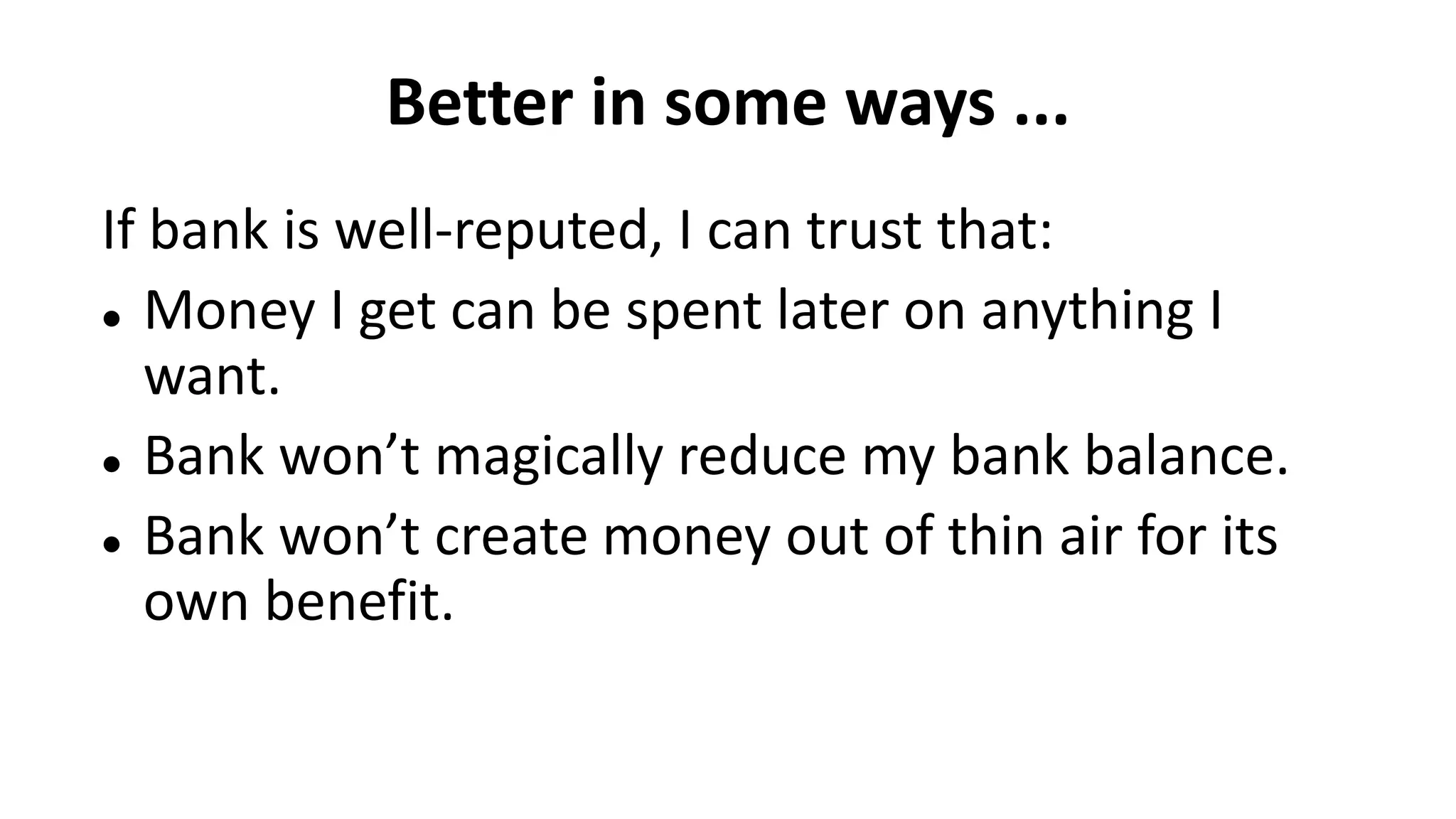 Better in some ways ...
If bank is well-reputed, I can trust that:
 Money I get can be spent later on anything I
want.
 Bank won’t magically reduce my bank balance.
 Bank won’t create money out of thin air for its
own benefit.
 