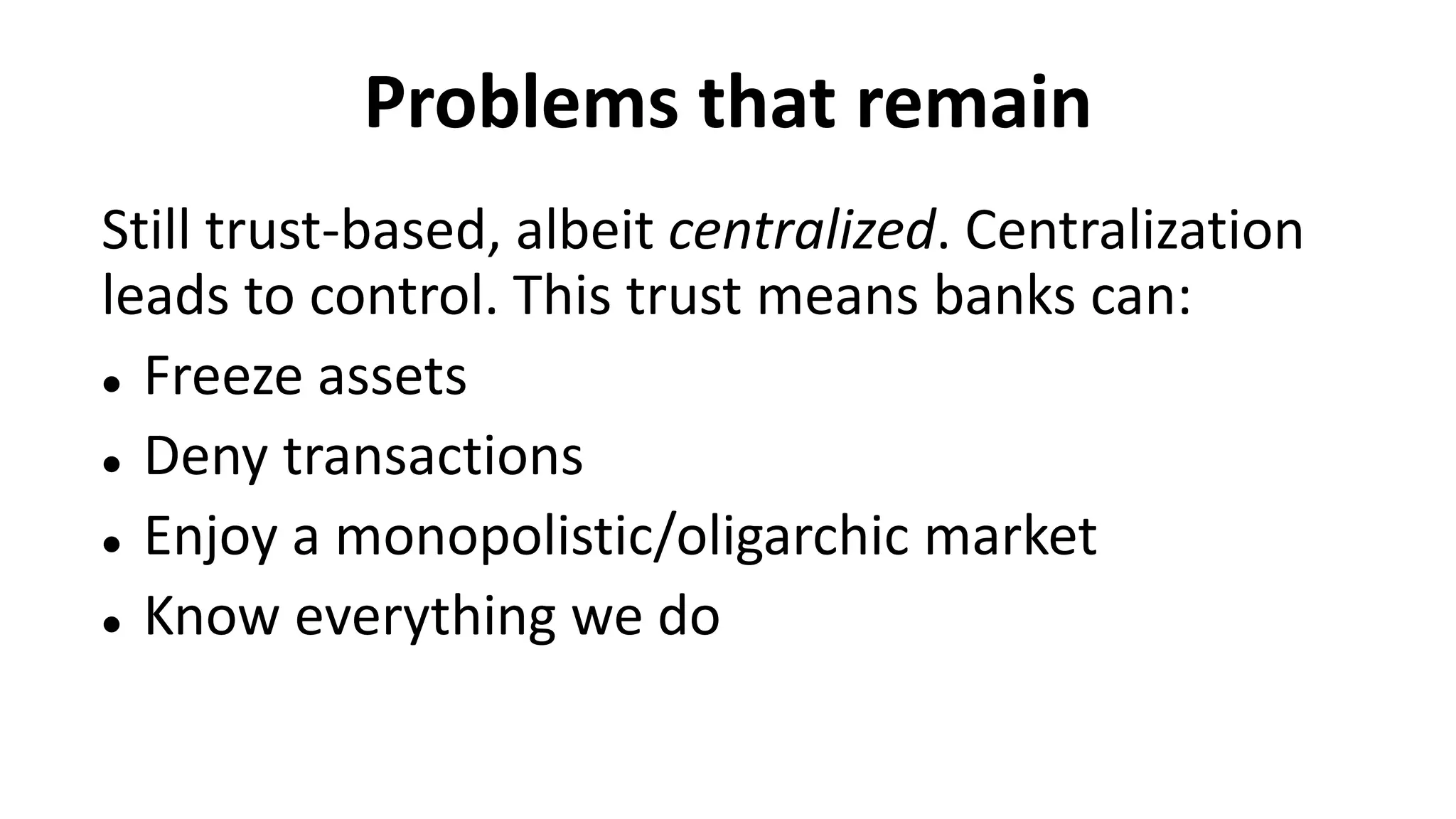 Problems that remain
Still trust-based, albeit centralized. Centralization
leads to control. This trust means banks can:
 Freeze assets
 Deny transactions
 Enjoy a monopolistic/oligarchic market
 Know everything we do
 