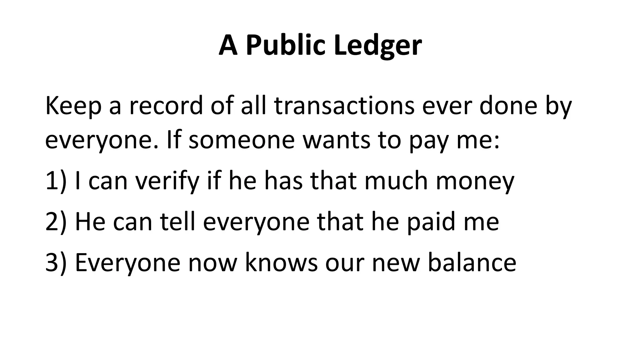 A Public Ledger
Keep a record of all transactions ever done by
everyone. If someone wants to pay me:
1) I can verify if he has that much money
2) He can tell everyone that he paid me
3) Everyone now knows our new balance
 