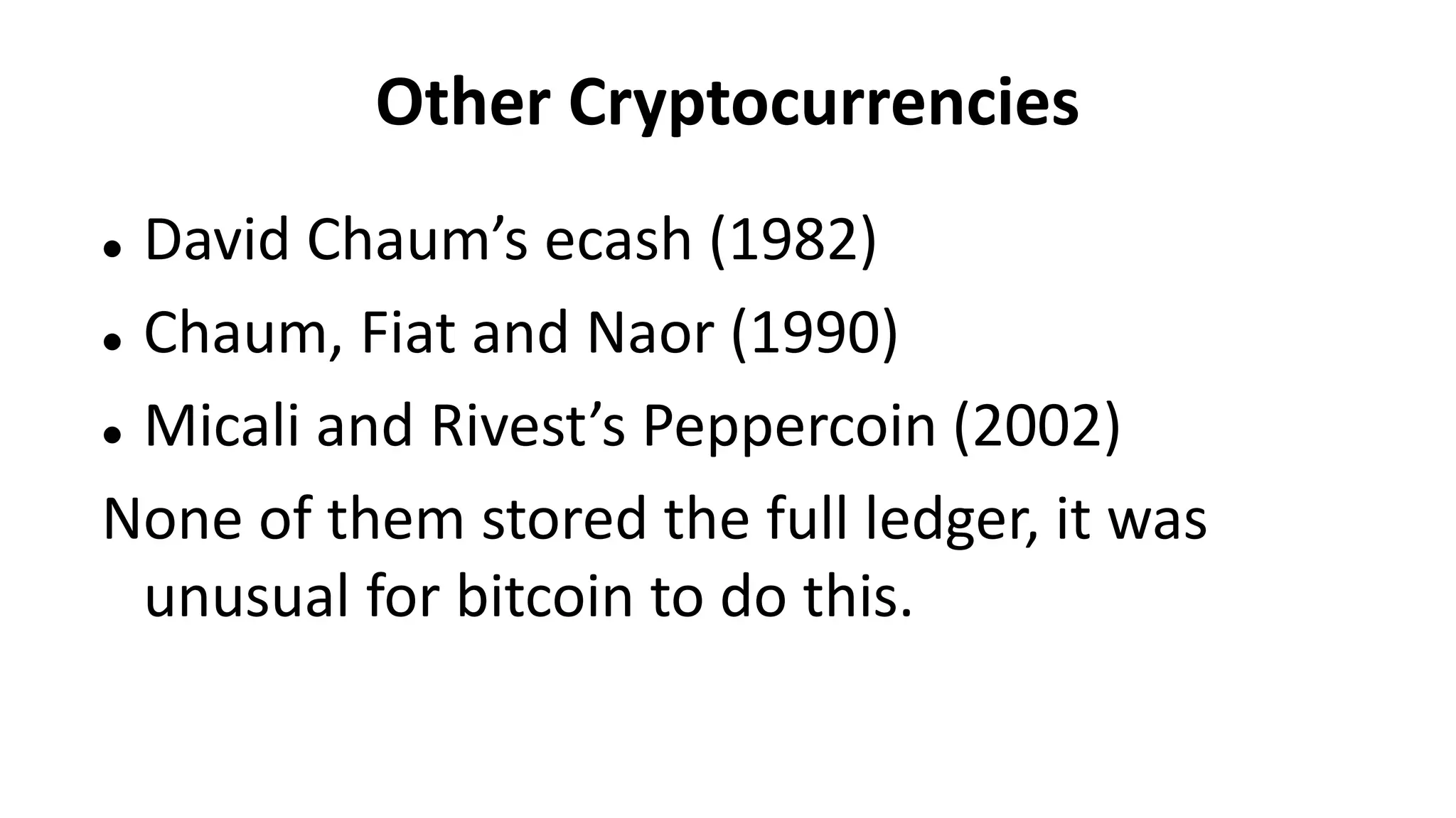 Other Cryptocurrencies
 David Chaum’s ecash (1982)
 Chaum, Fiat and Naor (1990)
 Micali and Rivest’s Peppercoin (2002)
None of them stored the full ledger, it was
unusual for bitcoin to do this.
 