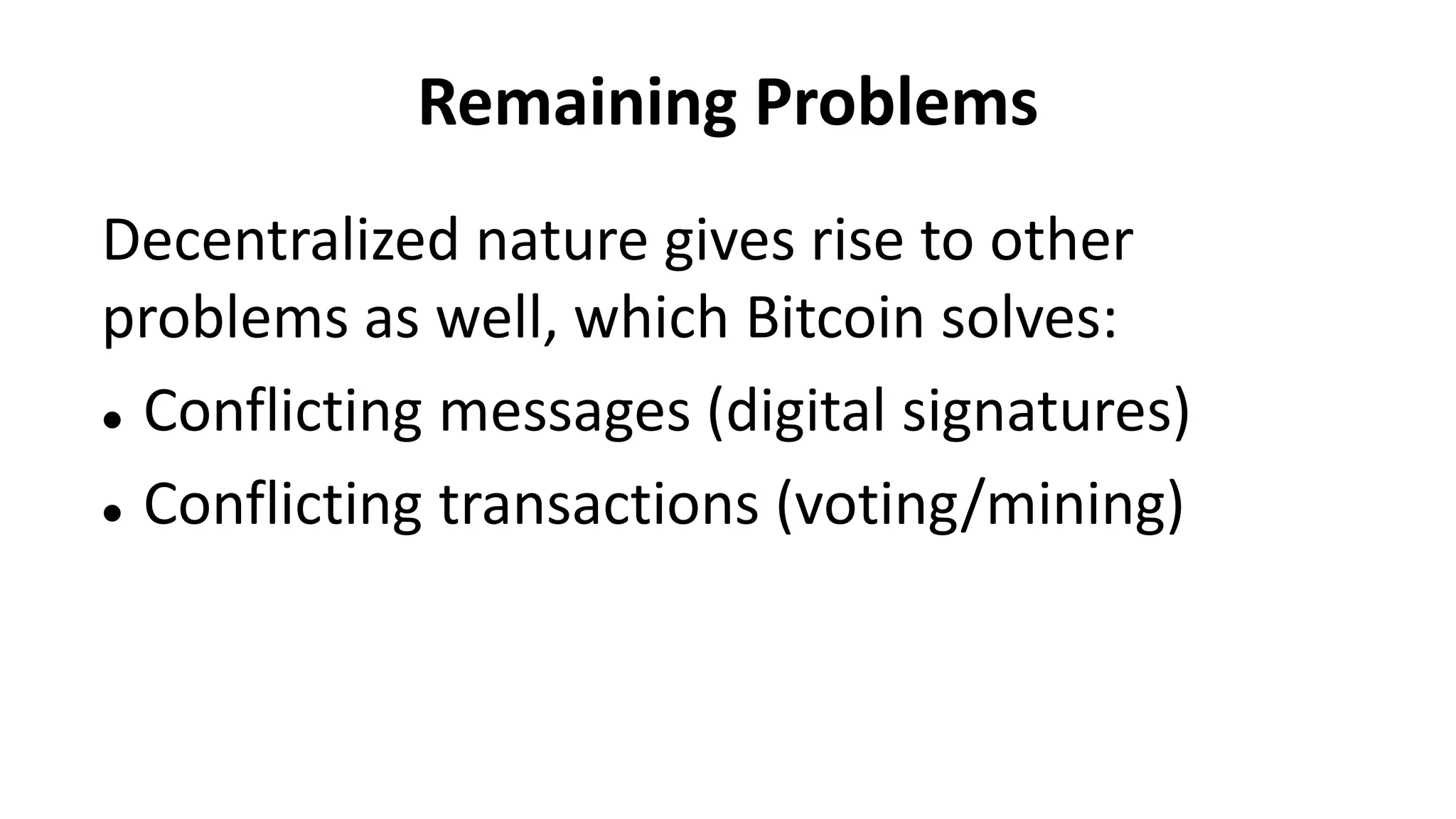 Remaining Problems
Decentralized nature gives rise to other
problems as well, which Bitcoin solves:
 Conflicting messages (digital signatures)
 Conflicting transactions (voting/mining)
 