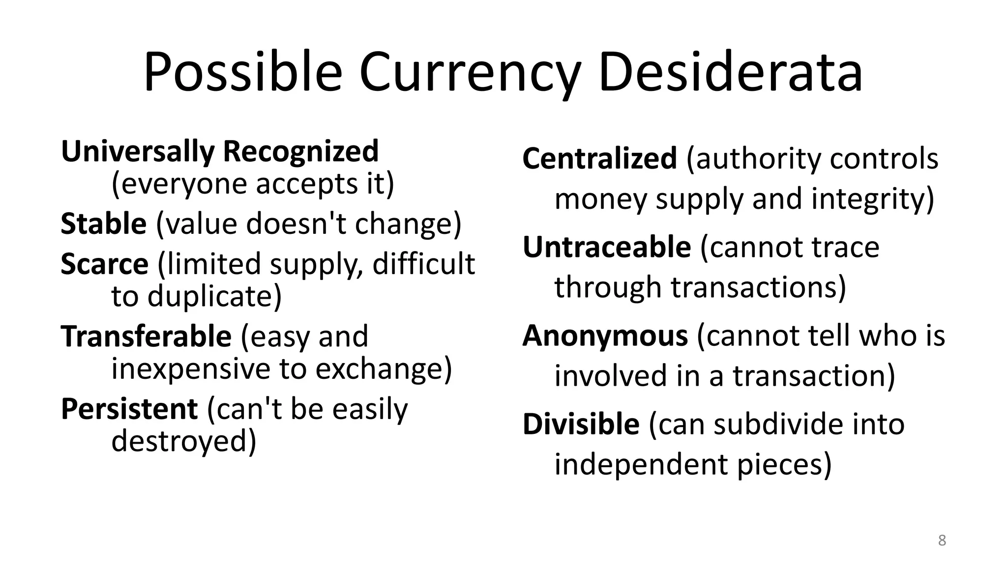 Possible Currency Desiderata
Universally Recognized
(everyone accepts it)
Stable (value doesn't change)
Scarce (limited supply, difficult
to duplicate)
Transferable (easy and
inexpensive to exchange)
Persistent (can't be easily
destroyed)
Centralized (authority controls
money supply and integrity)
Untraceable (cannot trace
through transactions)
Anonymous (cannot tell who is
involved in a transaction)
Divisible (can subdivide into
independent pieces)
8
 