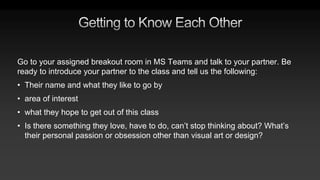 Go to your assigned breakout room in MS Teams and talk to your partner. Be
ready to introduce your partner to the class and tell us the following:
• Their name and what they like to go by
• area of interest
• what they hope to get out of this class
• Is there something they love, have to do, can’t stop thinking about? What’s
their personal passion or obsession other than visual art or design?
 