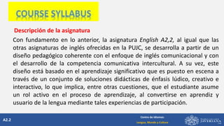 A2.2
Centro de Idiomas:
Lengua, Mundo y Cultura
Descripción de la asignatura
Con fundamento en lo anterior, la asignatura English A2,2, al igual que las
otras asignaturas de inglés ofrecidas en la PUJC, se desarrolla a partir de un
diseño pedagógico coherente con el enfoque de inglés comunicacional y con
el desarrollo de la competencia comunicativa intercultural. A su vez, este
diseño está basado en el aprendizaje significativo que es puesto en escena a
través de un conjunto de soluciones didácticas de énfasis lúdico, creativo e
interactivo, lo que implica, entre otras cuestiones, que el estudiante asume
un rol activo en el proceso de aprendizaje, al convertirse en aprendiz y
usuario de la lengua mediante tales experiencias de participación.
 