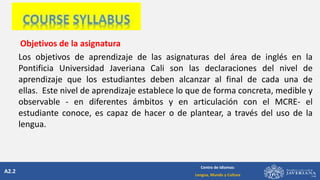 A2.2
Centro de Idiomas:
Lengua, Mundo y Cultura
Objetivos de la asignatura
Los objetivos de aprendizaje de las asignaturas del área de inglés en la
Pontificia Universidad Javeriana Cali son las declaraciones del nivel de
aprendizaje que los estudiantes deben alcanzar al final de cada una de
ellas. Este nivel de aprendizaje establece lo que de forma concreta, medible y
observable - en diferentes ámbitos y en articulación con el MCRE- el
estudiante conoce, es capaz de hacer o de plantear, a través del uso de la
lengua.
 
