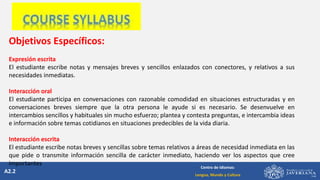 A2.2
Centro de Idiomas:
Lengua, Mundo y Cultura
Objetivos Específicos:
Expresión escrita
El estudiante escribe notas y mensajes breves y sencillos enlazados con conectores, y relativos a sus
necesidades inmediatas.
Interacción oral
El estudiante participa en conversaciones con razonable comodidad en situaciones estructuradas y en
conversaciones breves siempre que la otra persona le ayude si es necesario. Se desenvuelve en
intercambios sencillos y habituales sin mucho esfuerzo; plantea y contesta preguntas, e intercambia ideas
e información sobre temas cotidianos en situaciones predecibles de la vida diaria.
Interacción escrita
El estudiante escribe notas breves y sencillas sobre temas relativos a áreas de necesidad inmediata en las
que pide o transmite información sencilla de carácter inmediato, haciendo ver los aspectos que cree
importantes
 