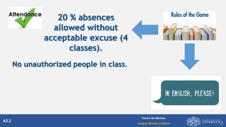 A2.2
Centro de Idiomas:
Lengua, Mundo y Cultura
20 % absences
allowed without
acceptable excuse (4
classes).
No unauthorized people in class.
 