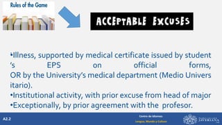 A2.2
Centro de Idiomas:
Lengua, Mundo y Cultura
.
•Illness, supported by medical certificate issued by student
’s EPS on official forms,
OR by the University’s medical department (Medio Univers
itario).
•Institutional activity, with prior excuse from head of major
•Exceptionally, by prior agreement with the profesor.
 