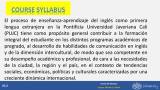 A2.2
Centro de Idiomas:
Lengua, Mundo y Cultura
El proceso de enseñanza-aprendizaje del inglés como primera
lengua extranjera en la Pontificia Universidad Javeriana Cali
(PUJC) tiene como propósito general contribuir a la formación
integral del estudiante en los distintos programas académicos de
pregrado, al desarrollo de habilidades de comunicación en inglés
y de la dimensión intercultural, de modo que sea competente en
su desempeño académico y profesional, de cara a las necesidades
de la ciudad, la región y el país, en el contexto de tendencias
sociales, económicas, políticas y culturales caracterizadas por una
creciente dinámica internacional.
 