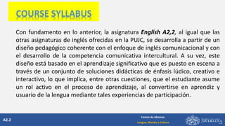 A2.2
Centro de Idiomas:
Lengua, Mundo y Cultura
Con fundamento en lo anterior, la asignatura English A2,2, al igual que las
otras asignaturas de inglés ofrecidas en la PUJC, se desarrolla a partir de un
diseño pedagógico coherente con el enfoque de inglés comunicacional y con
el desarrollo de la competencia comunicativa intercultural. A su vez, este
diseño está basado en el aprendizaje significativo que es puesto en escena a
través de un conjunto de soluciones didácticas de énfasis lúdico, creativo e
interactivo, lo que implica, entre otras cuestiones, que el estudiante asume
un rol activo en el proceso de aprendizaje, al convertirse en aprendiz y
usuario de la lengua mediante tales experiencias de participación.
 