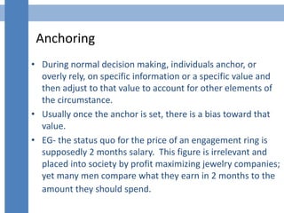 Anchoring
• During normal decision making, individuals anchor, or
overly rely, on specific information or a specific value...