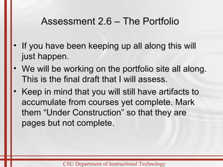 Assessment 2.6 – The Portfolio  If you have been keeping up all along this will just happen. We will be working on the portfolio site all along. This is the final draft that I will assess. Keep in mind that you will still have artifacts to accumulate from courses yet complete. Mark them “Under Construction” so that they are pages but not complete. 