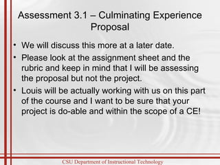 Assessment 3.1 – Culminating Experience Proposal We will discuss this more at a later date.  Please look at the assignment sheet and the rubric and keep in mind that I will be assessing the proposal but not the project. Louis will be actually working with us on this part of the course and I want to be sure that your project is do-able and within the scope of a CE! 