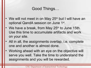 Good Things… We will not meet in on May 25 th  but I will have an optional QandA session on June 1 st .  We have a break, from May 25 th  to June 15th.  Use this time to accumulate artifacts and work on your site. All in all, the assignments overlap, i.e. complete one and another is almost done.  Working ahead with an eye on the objective will serve you well. Take the time to understand the assignments and you will be rewarded.  