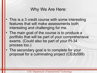 Why We Are Here: This is a 3 credit course with some interesting features that will make assessments both interesting and challenging for me. The main goal of the course is to produce a portfolio that will be part of your comprehensive exams. (Could also be part of your PI-34 process too.) The secondary goal is to complete for your proposal for a culminating project (CEdo599)  