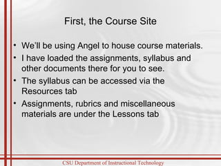 First, the Course Site We’ll be using Angel to house course materials.  I have loaded the assignments, syllabus and other documents there for you to see. The syllabus can be accessed via the Resources tab  Assignments, rubrics and miscellaneous materials are under the Lessons tab 