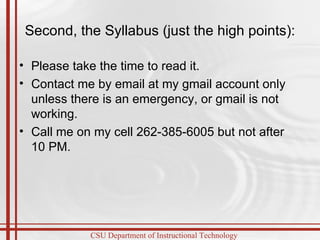 Second, the Syllabus (just the high points): Please take the time to read it.  Contact me by email at my gmail account only unless there is an emergency, or gmail is not working. Call me on my cell 262-385-6005 but not after 10 PM.  