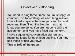 Objective 1 - Blogging You need to blog three times. You must reply, or comment, on two colleagues each blog session. I have tried to space them so you can blog and reply and then fill out the blog form so that I know you are done. You are not done with the assignment until you have filled out the form. I have suggested conversation starters and response ideas for each blog posting. You may use these or use your own. This is 10% of the grade.  
