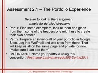 Assessment 2.1 – The Portfolio Experience Be sure to look at the assignment sheets for detailed directions Part 1: Find some exemplars, look at them and glean from them some of the headers one might use to create their own portfolio.  Part 2: Prepare an initial draft of your portfolio in Google Sites. Log into Wolfmail and use sites from there. That will keep us all on the same page and private for now. (Make sure I can see them) IMPORTANT!  Name your portfolio using this convention:  Firstname.Lastname-cedo555-Spring2011 