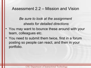 Assessment 2.2 – Mission and Vision Be sure to look at the assignment sheets for detailed directions You may want to bounce these around with your team, colleagues etc. You need to submit them twice, first in a forum posting so people can react, and then in your portfolio. 