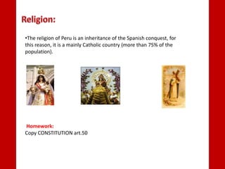 •The religion of Peru is an inheritance of the Spanish conquest, for
this reason, it is a mainly Catholic country (more than 75% of the
population).
Homework:
Copy CONSTITUTION art.50
 