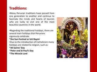 •Many Peruvian traditions have passed from
one generation to another and continue to
fascinate the minds and hearts of tourists
who are lucky to visit one of the most
beautiful countries in the world.
•Regarding the traditional holidays, there are
several main holidays that Peruvians
vigorously celebrate.
*the Sun Festival or Inti Raymi
•Due to the introduction of Catholicism many
holidays are related to religion, such as:
*All Saints’ Day
*Peter and St Paul’s Day
*The Miracle Lord
 