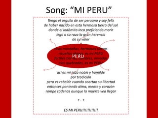 Song: “MI PERU”
PERU
Tengo el orgullo de ser peruano y soy feliz
de haber nacido en esta hermosa tierra del sol
donde el indómito inca prefiriendo morir
lego a su raza la gran herencia
de su valor
*
ricas montañas, hermosas tierras
risueñas playas, es mi PERU
fértiles tierras, cumbres, nevadas
ríos quebradas, es mi PERU
así es mi raza noble y humilde
por tradición
pero es rebelde cuando coartan su libertad
entonces poniendo alma, mente y corazón
rompe cadenas aunque la muerte vea llegar
* - *
ES MI PERU!!!!!!!!!!!!
 