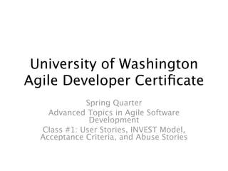 University of Washington
Agile Developer Certiﬁcate
             Spring Quarter
    Advanced Topics in Agile Software
              Development
  Class #1: User Stories, INVEST Model,
  Acceptance Criteria, and Abuse Stories
 