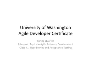 University of Washington 
Agile Developer Cer6ﬁcate 
                 Spring Quarter 
Advanced Topics in Agile So>ware Development 
 Class #1: User Stories and Acceptance Tes6ng 
 