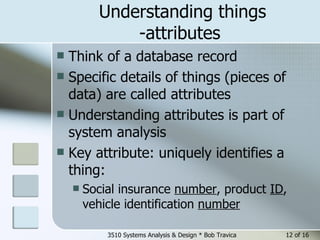 Understanding things -attributes  Think of a database record Specific details of things (pieces of data) are called attributes Understanding attributes is part of system analysis Key attribute: uniquely identifies a thing: Social insurance  number , product  ID , vehicle identification  number   3510 Systems Analysis & Design * Bob Travica  of 16 