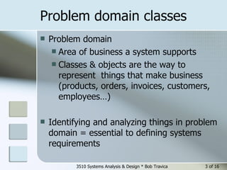 Problem domain classes  Problem domain Area of business a system supports  Classes & objects are the way to represent  things that make business (products, orders, invoices, customers, employees…) Identifying and analyzing things in problem domain = essential to defining systems requirements 3510 Systems Analysis & Design * Bob Travica  of 16 