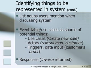 Identifying things to be represented in system  (cont.) List nouns   users mention when discussing system Event table/use cases as source of potential things: - Use cases (Create new  sale)   - Actors ( salesperson ,  customer )  - Triggers, data input (customer’s    order )  Responses ( invoice  returned) 3510 Systems Analysis & Design * Bob Travica  of 16 