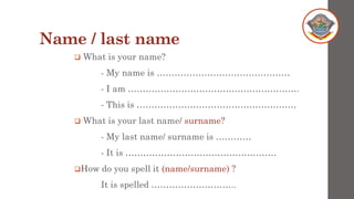 Name / last name
❑ What is your name?
- My name is ………………………………………
- I am ………………………………………………….
- This is ………………………………………………
❑ What is your last name/ surname?
- My last name/ surname is …………
- It is ……………………………………………
❑How do you spell it (name/surname) ?
It is spelled ………………………..
 