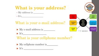 What is your address?
• My address is _________
• It’s___________________
What is your e-mail address?
 My e-mail address is _________
 It’s___________________
What is your cellphone number?
 My cellphone number is_________
 It’s ________________________
 